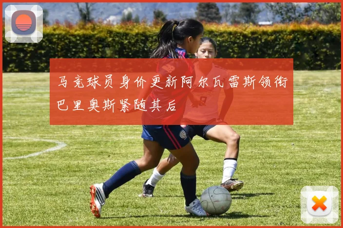 马竞球员身价更新阿尔瓦雷斯领衔巴里奥斯紧随其后