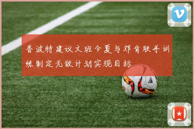 香波特建议文班今夏与邓肯联手训练制定无敌计划实现目标