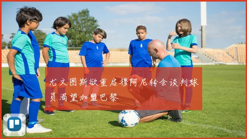 尤文图斯欲重启穆阿尼转会谈判球员渴望加盟巴黎