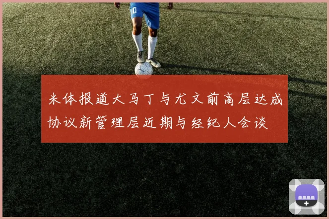米体报道大马丁与尤文前高层达成协议新管理层近期与经纪人会谈