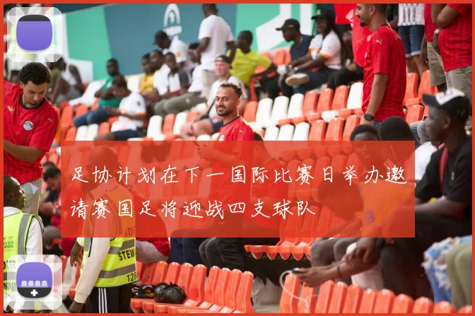 足协计划在下一国际比赛日举办邀请赛国足将迎战四支球队