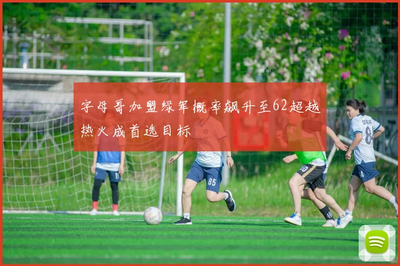字母哥加盟绿军概率飙升至62超越热火成首选目标