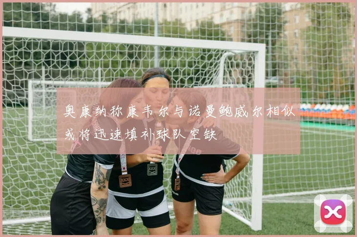 奥康纳称康韦尔与诺曼鲍威尔相似或将迅速填补球队空缺
