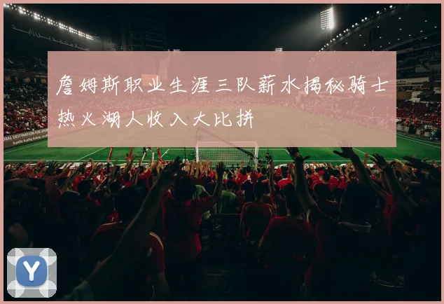 詹姆斯职业生涯三队薪水揭秘骑士热火湖人收入大比拼