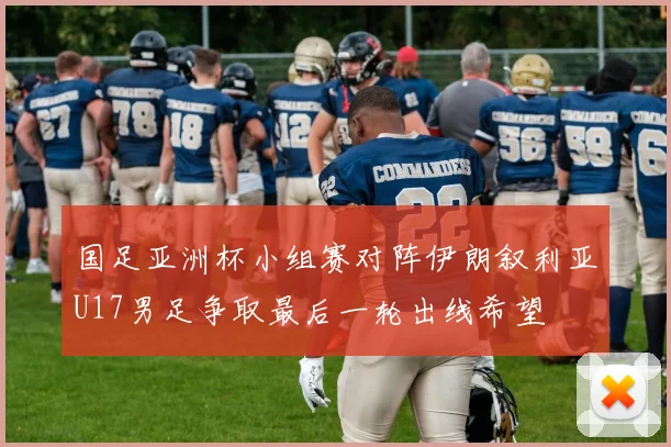 国足亚洲杯小组赛对阵伊朗叙利亚U17男足争取最后一轮出线希望