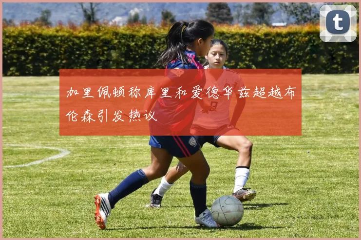 加里佩顿称库里和爱德华兹超越布伦森引发热议