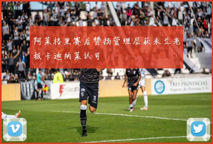 阿莱格里赛后赞扬管理层获米兰老板卡迪纳莱认可
