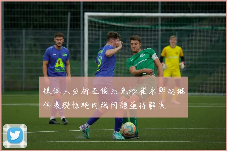 媒体人分析王俊杰免检崔永熙赵继伟表现惊艳内线问题亟待解决