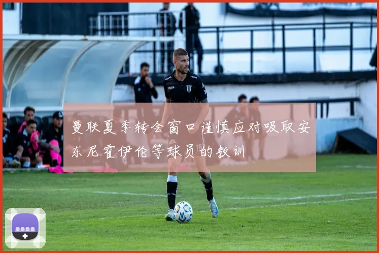 曼联夏季转会窗口谨慎应对吸取安东尼霍伊伦等球员的教训