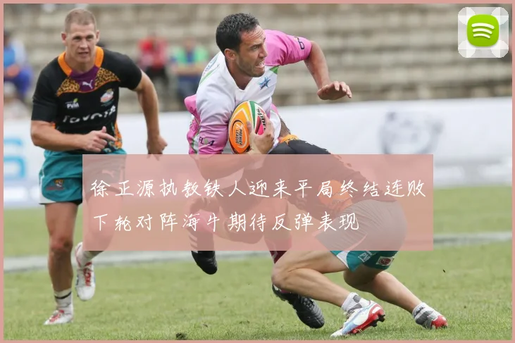 徐正源执教铁人迎来平局终结连败下轮对阵海牛期待反弹表现