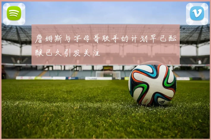 詹姆斯与字母哥联手的计划早已酝酿已久引发关注