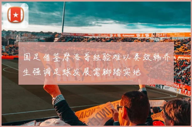 国足借鉴摩洛哥经验难以奏效韩乔生强调足球发展需脚踏实地
