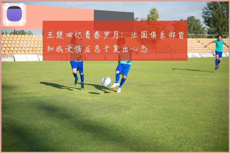 王楚回忆青春岁月：法国俱乐部皆知我受伤后急于复出心态