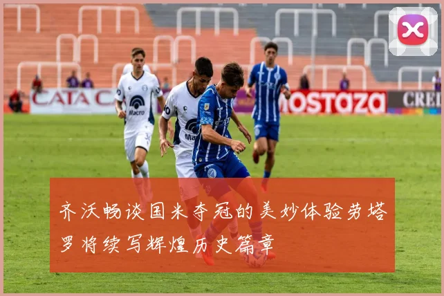 齐沃畅谈国米夺冠的美妙体验劳塔罗将续写辉煌历史篇章