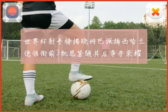 世界杯射手榜揭晓姆巴佩梅西哈兰德领衔前3凯恩紧随其后争夺荣耀