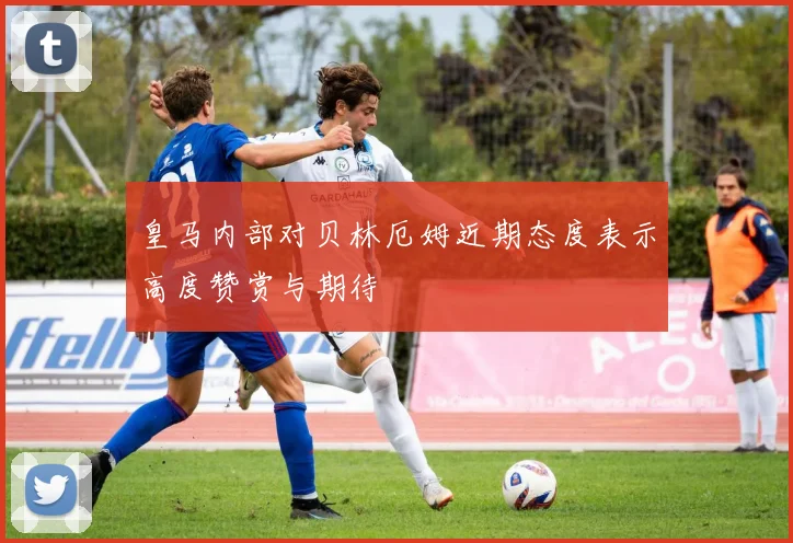 皇马内部对贝林厄姆近期态度表示高度赞赏与期待