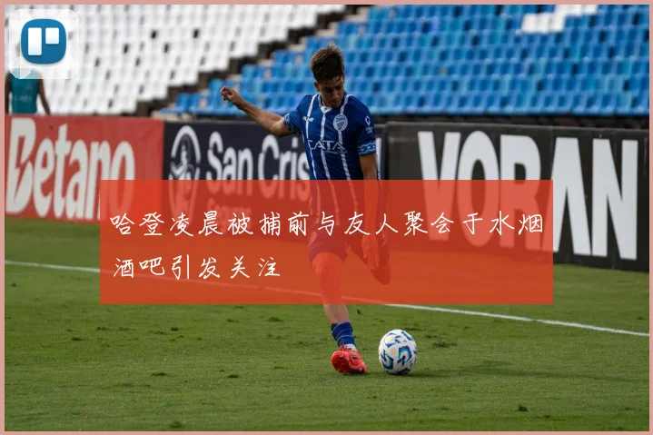 哈登凌晨被捕前与友人聚会于水烟酒吧引发关注