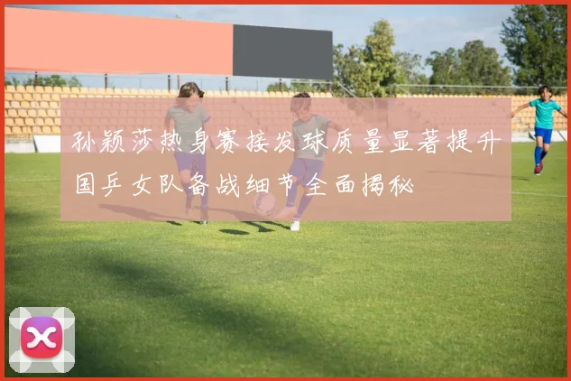 孙颖莎热身赛接发球质量显著提升国乒女队备战细节全面揭秘